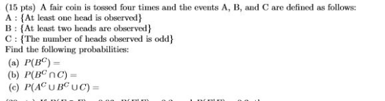 (15 pts) A fair coin is tossed four times and the events A, B, and C are defined as follows: A (At least one head is observed B: At least two heads are observed C (The number of heads observed is odd Find the following probabilities: (a) P(BC) (b) P(BCnc)-