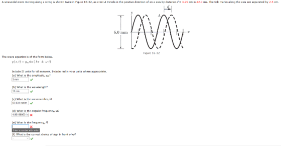 A snusodal wave moving along a string is shown twice in Figure 16-32, as crest A travels in the positive direction of an x axis by distance d = 3.25 cm in 42.0 ms. The tick marks along the axis are separated by 2.5 cm. 6.0 mm Figure 16-32 The wave equation is of the form below. y(x, t)-y,sin ( kr ± w t) Include SI units for all answers. Include rad in your units where appropriate. (a) What is the amplitude, Ymi? (b) What is the wavelength? 10 cImI c) What is the wavenumber, k? 62 831 radm (d) What is the angular frequency, w? 4.861988631 x (e) What is the frequency, f? Enter mrnter with units. (F) What is the correct choice of sign in front of w?