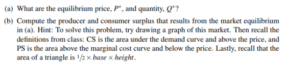 (a) What are the equilibrium price, P, and quantity, Q? (b) Compute the producer and consumer surplus that results from the market equilibrium in (a). Hint: To solve this problem, try drawing a graph of this market. Then recall the definitions from class: CS is the area under the demand curve and above the price, and PS is the area above the marginal cost curve and below the price. Lastly, recall that the area of a triangle is ½ × base × height