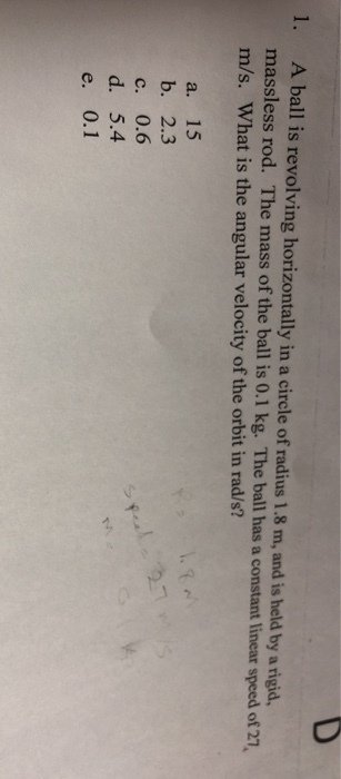 1. A ball is revolving horizontally in a circle of radius 1.8 m, and is held by a rigid massless rod. The mass of the ball is 0.1 kg. The ball has a constant linear speed of 27 m/s. What is the angular velocity of the orbit in rad/s? a. 15 b. 2.3 c. 0.6 d. 5.4 e. 0.1