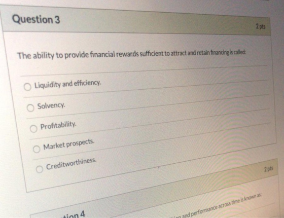 Question 3 2 pts The ability to provide financial rewards sufficient to attract and retain financing is called: O Liquidity a