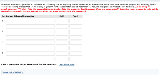 Pharoah Corporations year-end is December 31. Assuming that no adjusting entries relative to the transactions above have been recorded, prepare any adjusting journal entries concerning interest that are necessary to present fair financial statements at December 31. Assume straight-line amortization of discounts. (If no entry is required, select No Entry for the account titles and enter 0 for the amounts. Credit account titles are automatically indented when amount is entered. Do not indent manually. Record journal entries in the order presented in the problem.) No. Account Titles and Explanation Debit Credit 1. 2. 3. 4. Click if you would like to Show Work for this question: Open Show Work SHOW LIST OF ACCOUNTS