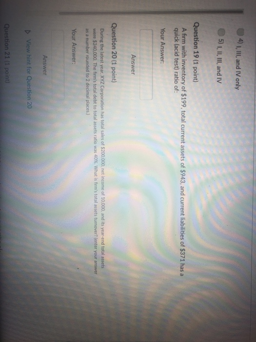 4)1 I, IlII, and IV only 5) 1, II, III, and IV Question 19 (1 point) A frm with inventory of $199, total current assets of $943, and current liabilities of $371 has a quick (acid test) ratio of: Your Answer: Answer Question 20 (1 point) During the latest year, XYZ Corporation has total sales of $200.000, net income of 10.000, and its year-end total assets were S24000. The firms total debt to total assets ratio was 40%, what is firms total assets turnover? (enter your answer as a number rounded to 2 decimal places) Your Answer: Answer D View hint for Question 20 Question 21 (1 point)