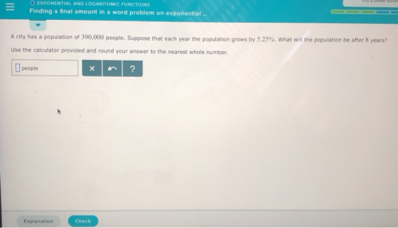 O EXPONENTIAL AND LOGARITHMIC FUNCTIONS -Finding a final amount in a word problerm on exponential A city has a population of 390,000 people. Suppose that each year the population grows by 5.25%, what wil the population be after 8 years? Use the calculator provided and round your answer to the nearest whole number people Explanation Check