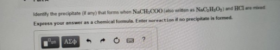 Identify the precipitate (if any) that forms when NaCH,COO (also written as NaC,H,O) and HCl are mixed Express your answer as