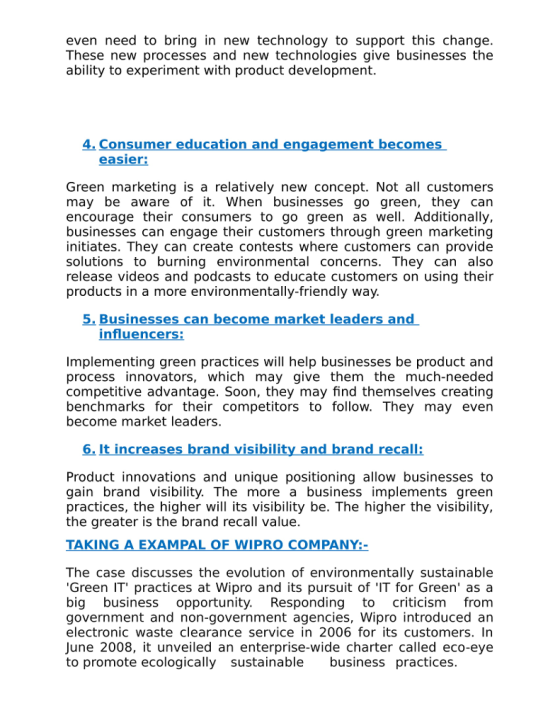 even need to bring in new technology to support this change. These new processes and new technologies give businesses the ability to experiment with product development 4. Consum ducation and engagement become easier: Green marketing is a relatively new concept. Not all customers may be aware of it. When businesses go green, they can encourage their consumers to go green as well. Additionally, businesses can engage their customers through green marketing initiates. They can create contests where customers can provide solutions to burning environmental concerns. They can also release videos and podcasts to educate customers on using their products in a more environmentally-friendly way 5. Businesses can become market leaders and Implementing green practices will help businesses be product and process innovators, which may give them the much-needed competitive advantage. Soon, they may find themselves creating benchmarks for their competitors to follow. They may even become market leaders 6. Product innovations and unique positioning allow businesses to gain brand visibility. The more a business implements green practices, the higher will its visibility be. The higher the visibility, the greater is the brand recall value. TAKING EXAM WI The case discusses the evolution of environmentally sustainable Green IT practices at Wipro and its pursuit of IT for Green as a big business opportunity. Responding to criticism from government and non-government agencies, Wipro introduced an electronic waste clearance service in 2006for its customers. In June 2008, it unveiled an enterprise-wide charter called eco-eye to promote ecologically sustainable business practices