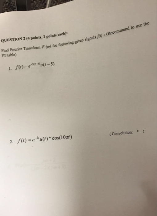 QUESTION 2 (4 points, 2 points each) gi Find Fourier Transform F (a) FT table) for following given signals f: (Recommend to use the -3(r-5) 2. f)-e cos(10) (Convolution: