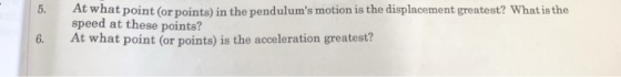 5. At what point (or points) in the pendulums motion is the displacement greatest? What is the speed at these points? 6. At what point (or points) is the acceleration greatest?