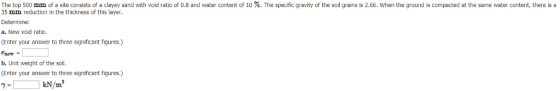 The top 500 mm of a site consists of a clayey sand with void ratio of 0.8 and water content of 10 %. The specific gravity of the soil grains is 2.66. When the ground is compacted at the same water content, there is a 35 mm reduction in the thickness of this layer. Determine: a. New void ratio. (Enter your answer to three significant figures.) enew- b. Unit weight of the soil. (Enter your answer to three significant figures.) kN/㎡