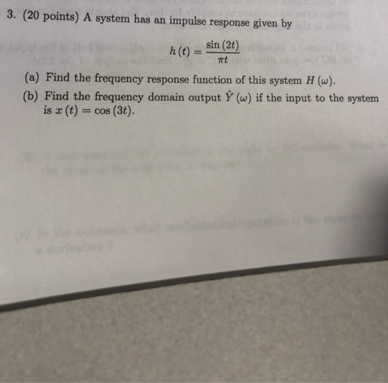 3. (20 points) A system has an impulse response given by h (t) sin (2t) rt (a) Find the frequency response function of this system H (w). (b) Find the frequency domain output Y (w) if the input to the system is z (t) cos (3t).