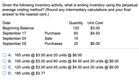 Given the following inventory activity, what is ending inventory using the perpetual average costing method? (ROund any intermedlary calculations and your tinal answer to the nearest cent.) Date Beginning Balance September 17 September 24 September 29 Quantity Unit Cost 120 60 15 20 $3.00 $4.50 Purchase Sale Purchases $6.00 OA. 165 units @ $3.50 and 20 units @ $6.00 O B. 105 units @ $3.00 and 60 units @ $4.50 and 20 units @ $6.00 O C. 120 units @ $3.00 and 45 units @ $4.50 and 20 units @ $6.00 D. 185 units @ $3.77