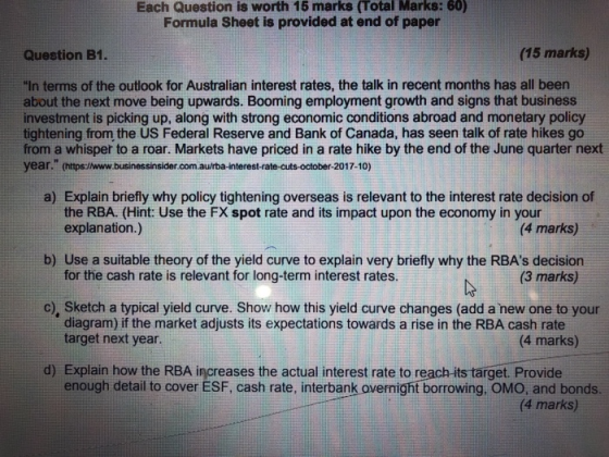 Each Question is worth 15 marks (Total Marks: 60) Formula Sheet is provided at end of paper Question B1. (15 marks) In terms of the outlook for Australian interest rates, the talk in recent months has all been about the next move being upwards. Booming employment growth and signs that business investment is picking up, along with strong economic conditions abroad and monetary policy tightening from the US Federal Reserve and Bank of Canada, has seen talk of rate hikes go from a whisper to a roar. Markets have priced in a rate hike by the end of the June quarter next year. (https://www.businessinsider.com.aurba-interest-rate-cuts-october-2017-10) a) Explain briefly why policy tightening overseas is relevant to the interest rate decision of the RBA. (Hint: Use the FX spot rate and its impact upon the economy in your explanation.) for the cash rate is relevant for long-term interest rates. diagram) if the market adjusts its expectations towards a rise in the RBA cash rate (4 marks) b) Use a suitable theory of the yield curve to explain very briefly why the RBAs decision (3 marks) c), Sketch a typical yield curve. Show how this yield curve changes (add a new one to your target next year (4 marks) d) Explain how the RBA increases the actual interest rate to reach-its target. Provide enough detail to cover ESF, cash rate, interbank overnightborrowing, OMO, and bonds. (4 marks)