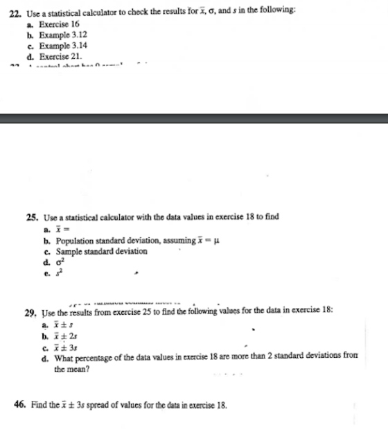22. Use a statistical calculator to check the results for , o, and s in the following: a. Exercise 16 b Example 3.12 c. Example 3.14 d. Exercise 21. 25. Use a statistical calculator with the data values in exercise 18 to find b. Population standard deviation, assuming x-μ c. Sample standard deviation e. 29, Use the results from execise 25 to find the following values for the data in exercise 18: b.社2s d. What percentage of the data values in exercise 18 are more than 2 standard deviations from the mean? 46 Find the x ± 3s spread of values for the data in exercise 18.
