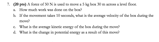 7. (20 pts) A force of 50 N is used to move a 5 kg box 30 m across a level floor. a. How much work was done on the box? b. If