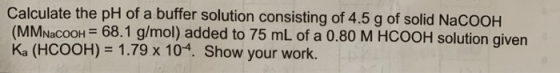 Calculate the pH of a buffer solution consisting of 4.5 g of solid NaCOOH (MMNacoon = 68.1 g/mol) added to 75 mL of a 0.80 M