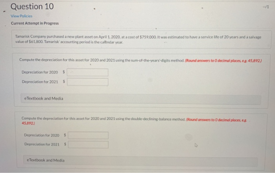 Question 10 View Policies Current Attempt in Progress Tamarisk Company purchased a new plant asset on April 1, 2020, at a cos