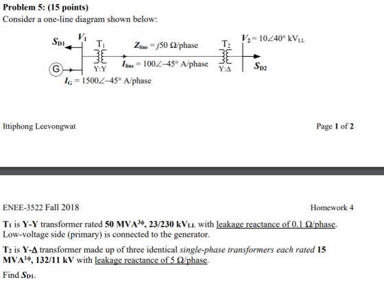 Problem 5: (15 points) Consider a one-line diagram shown below: V1 V2 10240° kVLL Ti Zline -50 2/phase D1 e 1002-45° A/phase ΥΆ D2 ,-1500L-459A/phase İttiphong Leevongwat Page 1 of 2 ENEE-3522 Fall 2018 Homework 4 T is Y-Y transformer rated 50 MVA3φ, 23/230 kViL with leakage reactance of 0.1 Ω/phase. Low-voltage side (primary) is connected to the generator. T2 is Y-A transformer made up of three identical single-phase transformers each rated 15 MVA1φ, 132/11 kV with leakage reactance of 5 Ω/phase. Find Spi