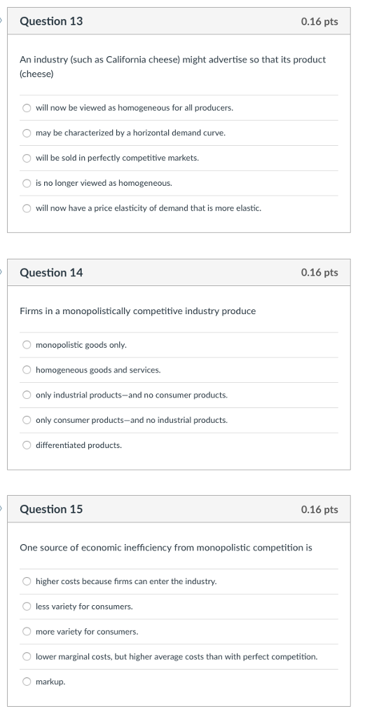 Question 13 0.16 pts An industry (such as California cheese) might advertise so that its product (cheese) O will now be viewed as homo O may be characterized by a horizontal demand curve. O will be sold in perfectly competitive markets. O is no longer viewed as homogeneous. O will now have a price elasticity of demand that is more elastic. geneous for all producers. Question 14 0.16 pts Firms in a monopolistically competitive industry produce monopolistic goods only O homogeneous goods and services. O only industrial products-and no consumer products. O only consumer products-and no industrial products. differentiated products. Question 15 0.16 pts One source of economic inefficiency from monopolistic competition is O higher costs because firms can enter the industry less variety for consumers. more variety for consumers. O lower marginal costs, but higher average costs than with perfect competition. O markup.