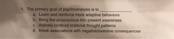 1. The primary goal of psychoanalysis is to a. Learn and reinforce more adaptive behaviors b. Bring the unconscious into pres