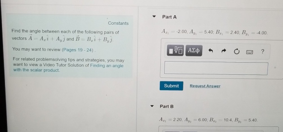 Part A Constants A 2.00, Ay 5.40; B, 2.40, By 4.00 Find the angle between each of the following pairs of vectors A-Azi + AyJ and 1-B, i + By j You may want to review (Pages 19 -24) For related problemsolving tips and strategies, you may want to view a Video Tutor Solution of Finding an angle with the scalar product. Submit Request Answer Part B A.2 2.20. Ay2-6.00: Bz2-10.4. Вуг _ 5.40