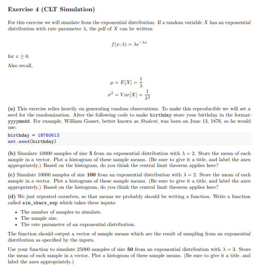 Exercise 4 (CLT Simulation) For this exercise we will simulate from the exponential distribution. If a random variable X has an exponential distribution with rate parameter A, the pdf of X can be written for z 2 0 Also recall, (a) This exercise relies heavily on generating random observations. To make this reproducible we will set a seed for the randomization. Alter the following code to make birthday store your birthday in the format yyyymmdd. For example, William Gosset, better known as Student, was born on June 13, 1876, so he would ise: birthday18760613 set.seed(birthday) (b) Simulate 10000 samples of size 5 from an exponential distribution with λ-2. Store the mean of each sample in a vector. Plot a histogram of these sample means. (Be sure to give it a title, and label the axes appropriately.) Based on the histogram, do you think the central limit theorem applies here? (c) Simulate 10000 samples of size 100 from an exponential distribution with λ-2. Store the mean of each sample in a vector. Plot a histogram of these sample means. (Be sure to give it a title, and label the axes appropriately.) Based on the histogram, do you think the central limit theorem applies here? (d) We just repeated ourselves, so that means we probably should be writing a function. Write a function called sim xbars_exp which takes three inputs: The number of samples to simulate. .The sample size The rate parameter of an exponential distribution. The function should output a vector of sample means which are the result of sampling from an exponential distribution as specified by the inputs. Use your function to simulate 25000 samples of size 50 from an exponential distribution with λ-3. Store the mean of each sample in a vector. Plot a histogram of these sample means. (Be sure to give it a title, and label the axes appropriately.)