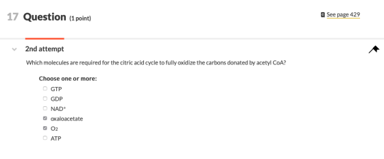 17 Question (1 point) e See page 429 2nd attempt Which molecules are required for the citric acid cycle to fully oxidize the