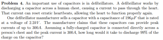 Problem 4. An important use of capacitors is in defibrillators. A defibrillator works by discharging a capacitor across a human chest, causing a current to pass through the heart. That current can reset erratic heartbeats, allowing the heart to function properly again. One defibrillator manufacturer sells a capacitor with a capacitance of 196AF that is rated at a voltage of 2.2kV. The manufacturer claims that these capacitors can provide peak currents of up to 300A. Assuming a fully-charged capacitor is connected directly across a persons chest and the peak current is 300A, how long would it take to discharge 99% of the charge on the capacitor