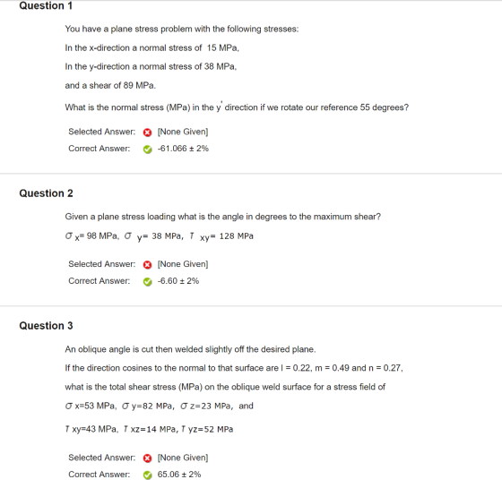 Question 1 You have a plane stress problem with the following stresses: In the x-direction a normal stress of 15 MPa, In the y-direction a normal stress of 38 MPa, and a shear of 89 MPa. What is the normal stress (MPa) in the y direction if we rotate our reference 55 degrees? Selected Answer: [None Given] Correct Answer: e-61.066 2% Question 2 Given a plane stress loading what is the angle in degrees to the maximum shear? σ,-98 MPa, σ y= 38 MPa, T xy= 128 MPa Selected Answer: [None Given Correct Answer: -6.60 ± 2% Question3 An oblique angle is cut then welded slightly off the desired plane. If the direction cosines to the normal to that surface are l 0.22, m 0.49 and n 0.27, what is the total shear stress (MPa) on the oblique weld surface for a stress field of σ x=53 MPa, Ơy-82 MPa, Ơz-23 MPa, and T xy 43 MPa, T xz- 14 MPa, T yz 52 MPa Selected Answer: None Given 65.06 2% Correct Answer: