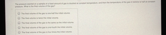 The pressure exerted on a sample of a fixed amount of gas is doubled at constant temperature, and then the temperature of the