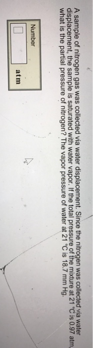 nitrogen gas was collected via displacement. Since the was collected via water displacement, the sample is saturated with water vapor. If the total pressure of the mixture at 21 Cis 0.97 atm what is the partial pressure of nitrogen? The vapor pressure of water at C is 18.7 Number atm