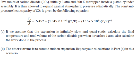 Five moles of carbon dioxide (CO2), initially 3 atm and 300 K, is trapped inside a piston-cylinder assembly. It is then allowed to expand against atmospheric pressure adiabatically. The constant- pressure heat capacity of CO2 is given by the following equation: p = 5.4574 (1.045 × 10-3)(T/K)-(1.157 × 105)(T/K)-2 (a) If we assume that the expansion is infinitely slow and quasi-static, calculate the final temperature and total volume of the carbon dioxide gas when it reaches 1 atm. Also calculate the work done in the process. (b) The other extreme is to assume sudden expansion. Repeat your calculations in Part (a) in this scenario