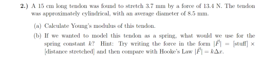 2.) A 15 cm long tendon was found to stretch 3.7 mm by a force of 13.4 N. The tendon was approximately cylindrical, with an a