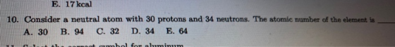 E. 17 kcal 10. Consider a neutral atom with 30 protons and 34 neutrons. The atomic number of the element is A. 30 B. 94 C. 32