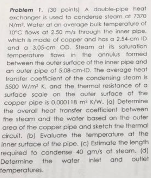 Problem 1. (30 points) A double-pipe heat exchanger is used to condense steam at 7370 N/m2. Water at an average bulk temperature of 10°C flows at 2.50 m/s through the inner pipe. which is made of copper and has a 2.54-cm ID and a 3.05-cm OD. Steam at its saturation temperature flows in the annulus formed between the outer surface of the inner pipe and an outer pipe of 5.08-cm-ID. The average heat transfer coefficient of the condensing steam is 5500 W/m2 K, and the thermal resistance of a surface scale on the outer surface of the copper pipe is 0.000118 m2 K/W. (a) Determine the overall heat transfer coefficient between the steam and the water based on the outer area of the copper pipe and sketch the thermal circuit. (b) Evaluate the temperature at the inner surface of the pipe. (c) Estimate the length required to condense 40 gm/s of steam. (d) Determine the water inlet and outlet temperatures.