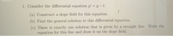 1. Consider the differential equation y = y-t. (a) Construct a slope field for this equation. (b) Find the general solution