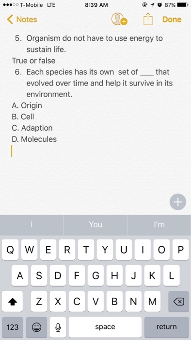 ...oo T-Mobile LTE 8:39 AM 87% K Notes Done 5. Organism do not have to use energy to sustain life. True or false 6. Each species has its own set of that evolved over time and help it survive in its environment. A. Origin B. Cell C. Adaption D. Molecules You Q W E R T Y U I O P Z X C V B N M 123 return (S space