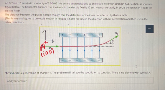 An O2+ ion (16 amu) with a velocity of 2.9E05 m/s enters perpendicularly to an electric field with strength 4.7E+04 N/C, as s