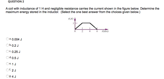 QUESTION 2 A coil with inductance of 1 H and negligible resistance carries the current shown in the figure below. Determine the maximum energy stored in the inductor. (Select the one best answer from the choices given below.) i(A) 0 246 t(ms) a 0.004J Ob.0.2J c 0.25J d.0.5J e.1 J 84 J
