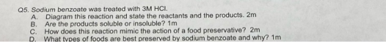 Q5, Sodium benzoate was treated with 3M HCI. A Diagram this reaction and state the reactants and the products. 2m B. Are the