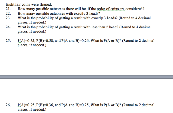 Eight fair coins were flipped 21. How many possible outcomes there will be, if the order of coins are considered? 22. How many possible outcomes with exactly 3 heads? 23. What is the probability of getting a result with exactly 3 heads? (Round to 4 decimal places, if needed.) What is the probability of getting a result with less than 2 head? (Round to 4 decimal places, if needed.) 24. 25. P(A)-0.35, P(B)-0.58, and P(A and B)-0.26, What is P(A or B)? (Round to 2 decimal places, if needed 26. PA)-0.75, P(B)-0.36, and P(A and B)-0.25, What is P(A or B)? (Round to 2 decimal places, if needed.)