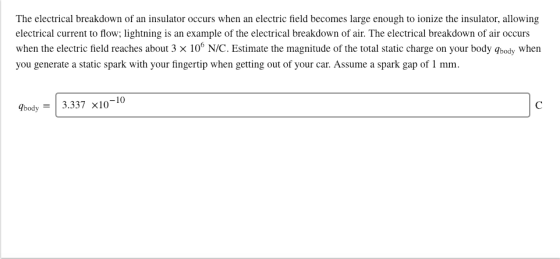 The electrical breakdown of an insulator occurs when an electric field becomes large enough to ionize the insulator, allowing electrical current to flow; lightning is an example of the electrical breakdown of air. The electrical breakdown of air occurs when the electric field reaches about 3 x 10 N/C. Estimate the magnitude of the total static charge on your body gbody when you generate a static spark with your fingertip when getting out of your car. Assume a spark gap of 1 mm. Dbody-3.337 x10-10