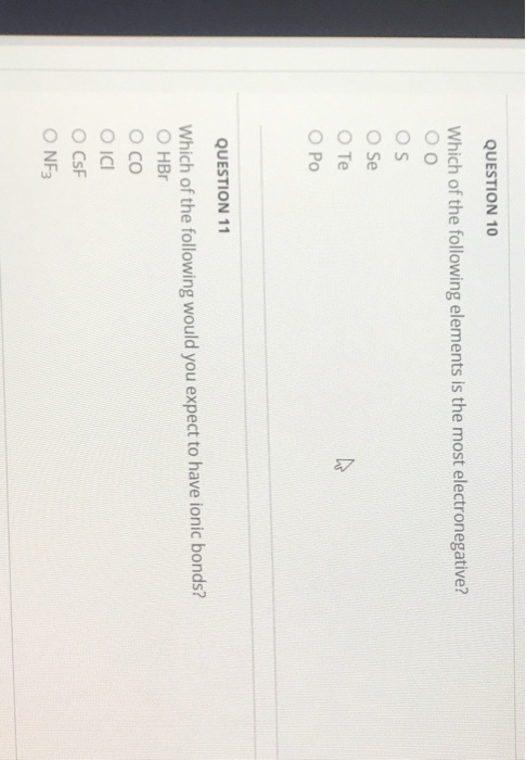 QUESTION 10 Which of the following elements is the most electronegative? O S ose O Te O Po QUESTION 11 Which of the following would you expect to have ionic bonds? O HBr O CO Oicl O CsF NF3
