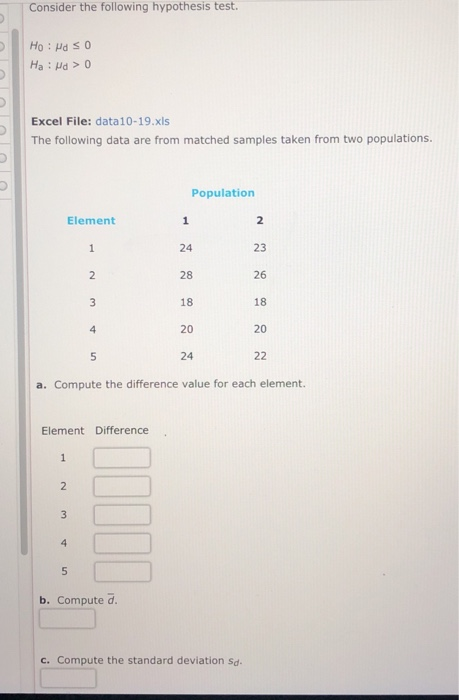 Consider the following hypothesis test Excel File: data10-19.xls The following data are from matched samples taken from two populations. Population Element 24 28 18 20 24 23 26 18 20 a. Compute the difference value for each element. Element Difference b. Compute d c. Compute the standard deviation sd