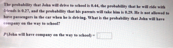 The probability that John will drive to school is 0.44, the probability that he will ride with friends is 0.27, and the proba