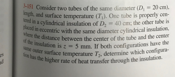 3-151 Consider two tubes of the same diameter (D = 20 cm), reigth, and surface temperature (T1). One tube is properly cen- tered in a cylindrical insulation of D,40 cm; the other tube is tric with the same diameter cylindrical insulation, e distance between the center of the tube and the center s z = 5 mm. If both configurations have the placed in eccentric w of the insulation z e outer surface temperature Ta, determine w es ratu s the higher rate of heat transfer through the insulation.