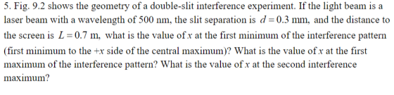 5. Fig. 9.2 shows the geometry of a double-slit interference experiment. If the light beam is a laser beam with a wavelength of 500 nm, the slit separation is d 0.3 mm, and the distance to the screen is L-0.7m, what is the value of x at the first minimum of the interference pattern (first minimum to the x side of the central maximum)? What is the value ofx at the first maximum of the interference pattern? What is the value of x at the second interference maximum?