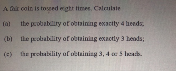 A fair coin is tossed eight times. Calculate (e) the probability of obtaining exaectly 4 heads (b) the probability of obtaining exactly 3 heads (c) the probability of obtaining 3, 4 or 5 heads.
