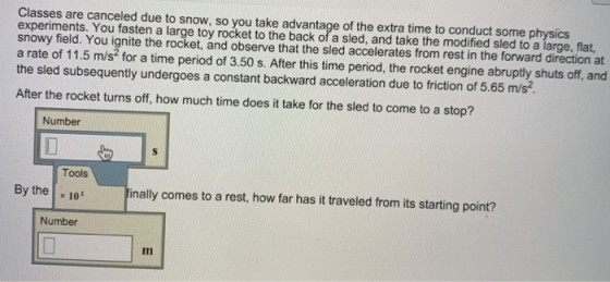Classes are canceled due to snow, so you take advantage of the extra time to conduct some physics experiments. You fasten a large toy rocket to the back of a sled, and take the modified sled to a large, flat, snowy field. You ignite the rocket, and observe that the sled accelerates from rest in the forward direction at a rate of 11.5 m/s2 for a time period of 3.50 s. After this time period, the rocket engine abruptly shuts off, and the sled subsequently undergoes a constant backward acceleration due to friction of 5.65 m/s? After the rocket turns off, how much time does it take for the sled to come to a stop? Number Tools By the x 10 nally comes to a rest, how far has it traveled from its starting point? Number