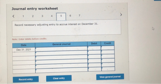Journal entry worksheet < 1 2 3 6 7 5 4 Record necessary adjusting entry to accrue interest on December 31. Note: Enter debit