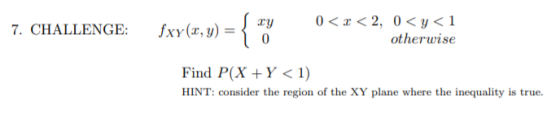 ( xy 7. CHALLENGE: fxy(x, y) = 0< < 2, 0 <y <1 otherwise 0 Find P(X+Y < 1) HINT: consider the region of the XY plane where th